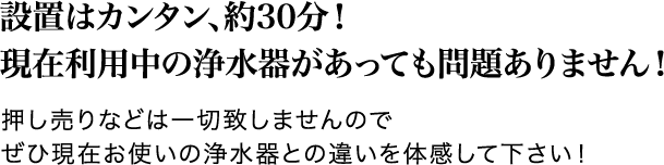 設置はカンタン、約30分！現在利用中の浄水器があっても問題ありません！押し売りなどは一切致しませんのでぜひ現在お使いの浄水器との違いを体感して下さい！